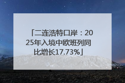 二连浩特口岸：2025年入境中欧班列同比增长17.73%