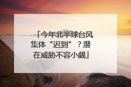 今年北半球台风集体“迟到”？潜在威胁不容小觑