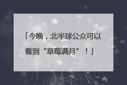 今晚，北半球公众可以看到“草莓满月”！