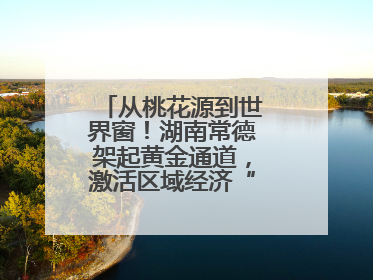 从桃花源到世界窗！湖南常德架起黄金通道，激活区域经济“一池春水”