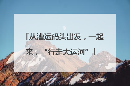 从漕运码头出发，一起来，“行走大运河”