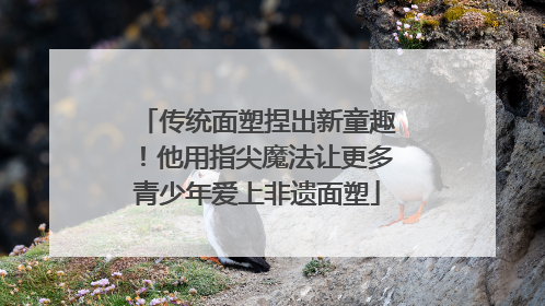 传统面塑捏出新童趣！他用指尖魔法让更多青少年爱上非遗面塑