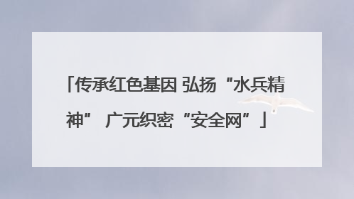 传承红色基因 弘扬“水兵精神” 广元织密“安全网”
