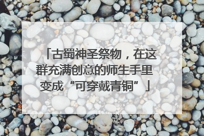 古蜀神圣祭物，在这群充满创意的师生手里变成“可穿戴青铜”