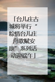 台儿庄古城将举行“粽情台儿庄 舟歌赋安康”系列活动迎端午