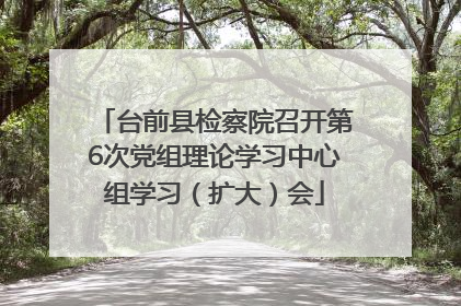 台前县检察院召开第6次党组理论学习中心组学习（扩大）会