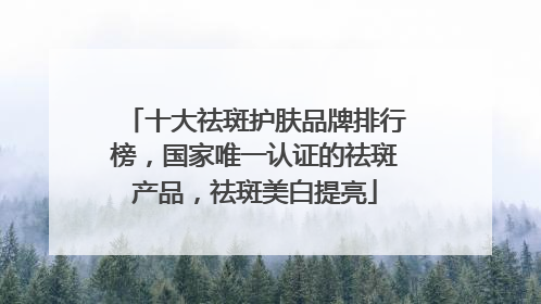 十大祛斑护肤品牌排行榜，国家唯一认证的祛斑产品，祛斑美白提亮