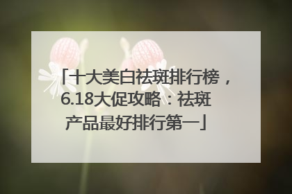 十大美白祛斑排行榜，6.18大促攻略：祛斑产品最好排行第一