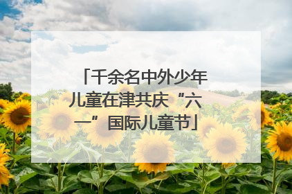 千余名中外少年儿童在津共庆“六一”国际儿童节