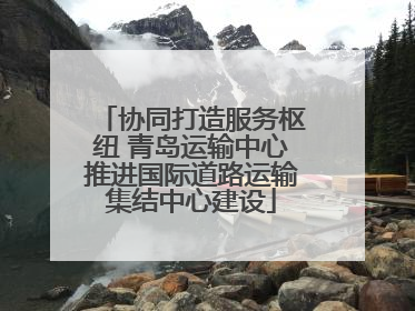 协同打造服务枢纽 青岛运输中心推进国际道路运输集结中心建设