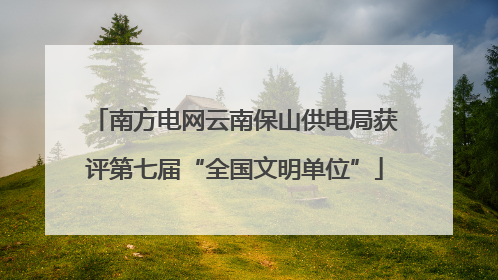 南方电网云南保山供电局获评第七届“全国文明单位”