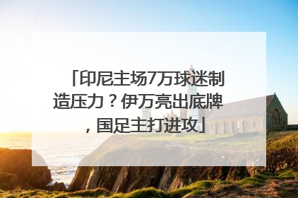 印尼主场7万球迷制造压力？伊万亮出底牌，国足主打进攻