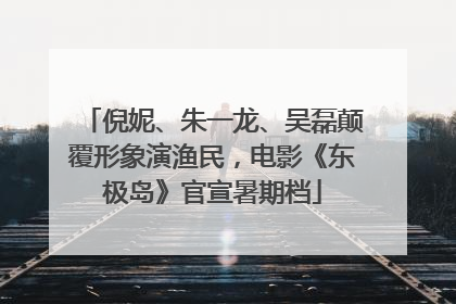 倪妮、朱一龙、吴磊颠覆形象演渔民，电影《东极岛》官宣暑期档