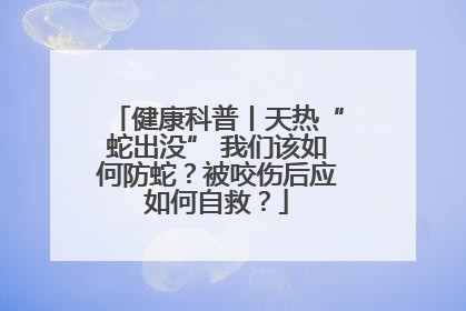 健康科普丨天热“蛇出没” 我们该如何防蛇？被咬伤后应如何自救？