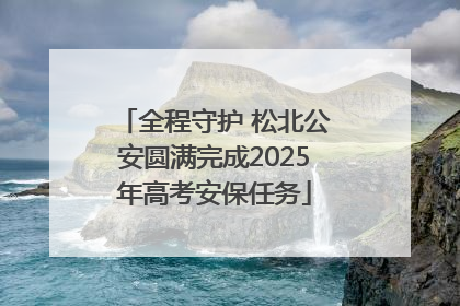 全程守护 松北公安圆满完成2025年高考安保任务