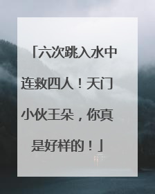 六次跳入水中连救四人！天门小伙王朵，你真是好样的！