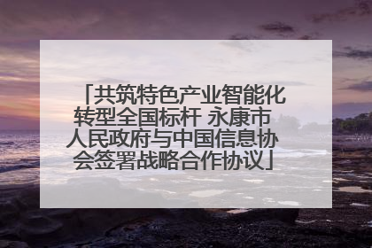 共筑特色产业智能化转型全国标杆 永康市人民政府与中国信息协会签署战略合作协议