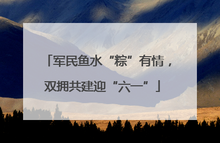 军民鱼水“粽”有情，双拥共建迎“六一”