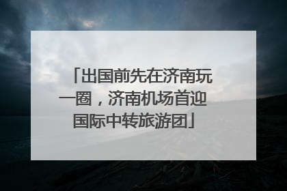 出国前先在济南玩一圈，济南机场首迎国际中转旅游团
