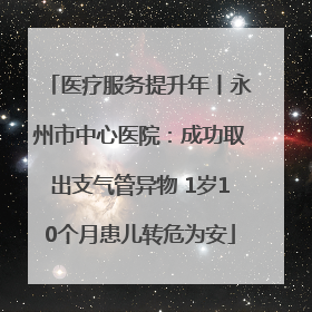 医疗服务提升年丨永州市中心医院：成功取出支气管异物 1岁10个月患儿转危为安