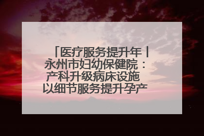 医疗服务提升年丨永州市妇幼保健院：产科升级病床设施 以细节服务提升孕产妇就医体验