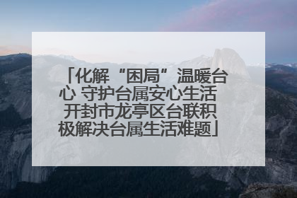 化解“困局”温暖台心 守护台属安心生活 开封市龙亭区台联积极解决台属生活难题