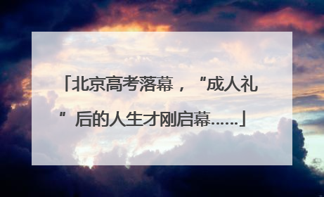 北京高考落幕，“成人礼”后的人生才刚启幕……
