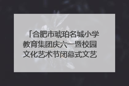 合肥市琥珀名城小学教育集团庆六一暨校园文化艺术节闭幕式文艺汇演圆满举行