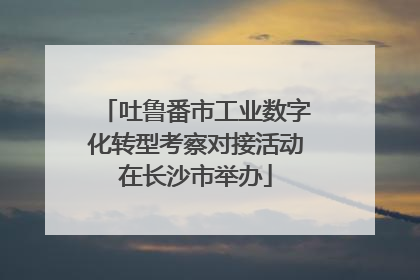 吐鲁番市工业数字化转型考察对接活动在长沙市举办