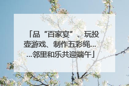 品“百家宴”、玩投壶游戏、制作五彩绳……邻里和乐共迎端午