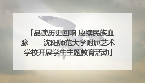 品读历史回响 赓续民族血脉——沈阳师范大学附属艺术学校开展学生主题教育活动