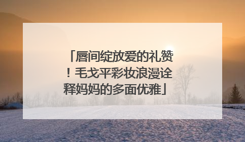 唇间绽放爱的礼赞！毛戈平彩妆浪漫诠释妈妈的多面优雅