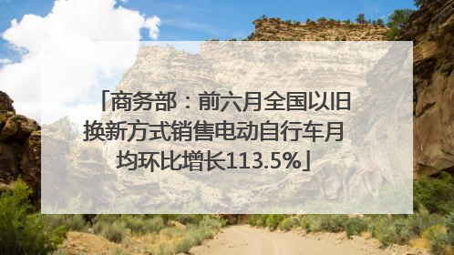 商务部：前六月全国以旧换新方式销售电动自行车月均环比增长113.5%