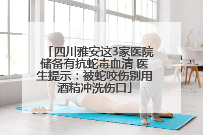 四川雅安这3家医院储备有抗蛇毒血清 医生提示：被蛇咬伤别用酒精冲洗伤口