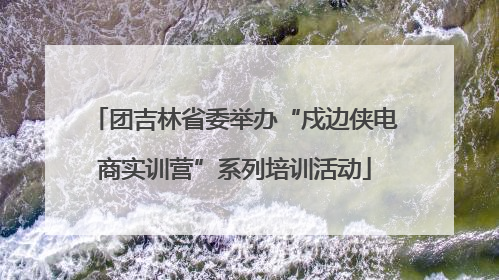 团吉林省委举办“戍边侠电商实训营”系列培训活动