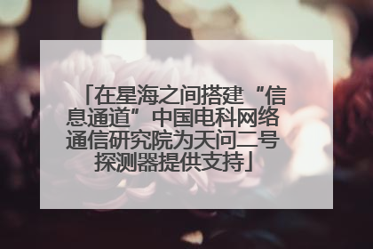 在星海之间搭建“信息通道”中国电科网络通信研究院为天问二号探测器提供支持