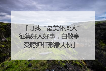 寻找“最美怀柔人”征集好人好事，白敬亭受聘担任形象大使
