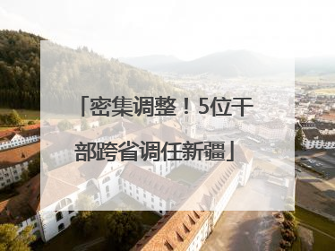 密集调整！5位干部跨省调任新疆