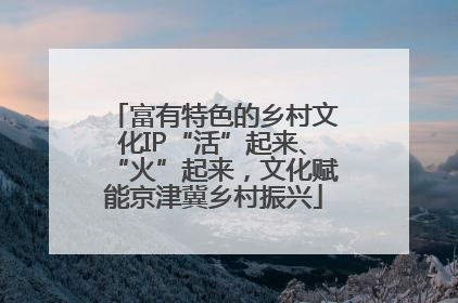 富有特色的乡村文化IP“活”起来、“火”起来，文化赋能京津冀乡村振兴