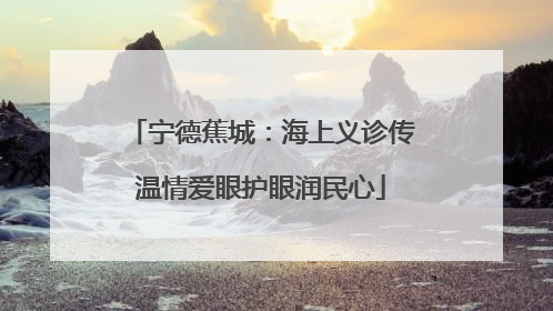 宁德蕉城：海上义诊传温情爱眼护眼润民心
