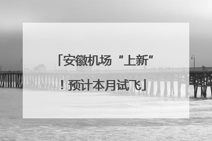 安徽机场“上新”！预计本月试飞