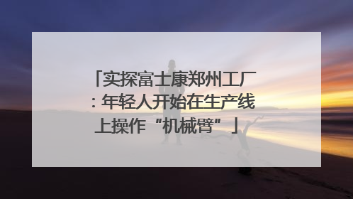 实探富士康郑州工厂：年轻人开始在生产线上操作“机械臂”