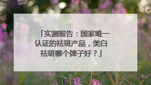 实测报告：国家唯一认证的祛斑产品，美白祛斑哪个牌子好？
