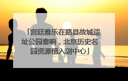 宫廷雅乐在路县故城遗址公园奏响，北京历史名园资源植入副中心