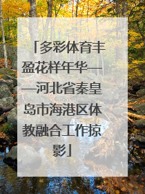 多彩体育丰盈花样年华——河北省秦皇岛市海港区体教融合工作掠影