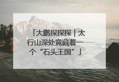 大鹏探探探｜太行山深处竟藏着一个“石头王国”