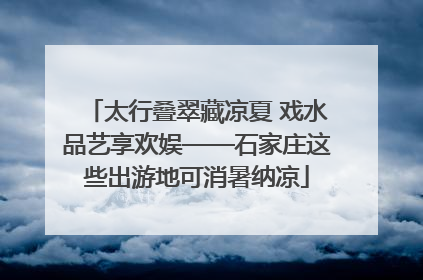 太行叠翠藏凉夏 戏水品艺享欢娱——石家庄这些出游地可消暑纳凉