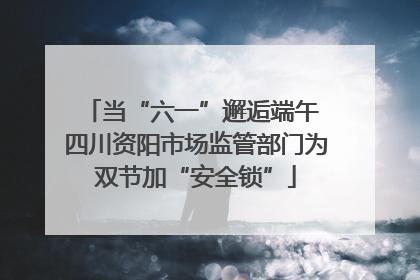 当“六一”邂逅端午 四川资阳市场监管部门为双节加“安全锁”