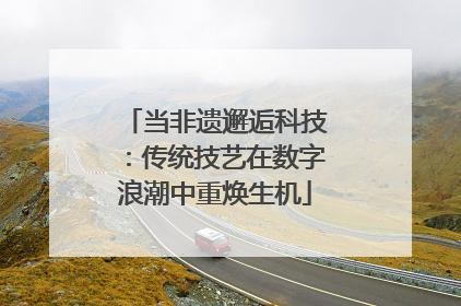 当非遗邂逅科技：传统技艺在数字浪潮中重焕生机