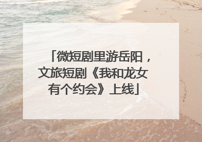 微短剧里游岳阳，文旅短剧《我和龙女有个约会》上线
